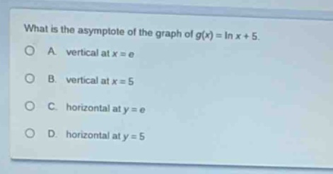 what is the asymptote of the graph of (g(x)=ln x + 5).\na. vertical at (x = e)\nb. vertical at (x = 5)\nc. horizontal at (y = e)\nd. horizontal at (y = 5)