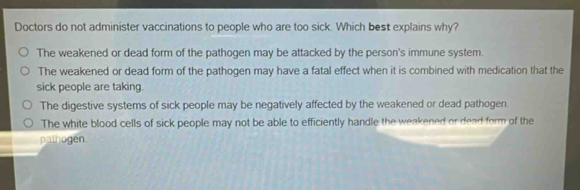 doctors do not administer vaccinations to people who are too sick. which best explains why?\nthe weakened or dead form of the pathogen may be attacked by the persons immune system.\nthe weakened or dead form of the pathogen may have a fatal effect when it is combined with medication that the sick people are taking.\nthe digestive systems of sick people may be negatively affected by the weakened or dead pathogen.\nthe white blood cells of sick people may not be able to efficiently handle the weakened or dead form of the pathogen.