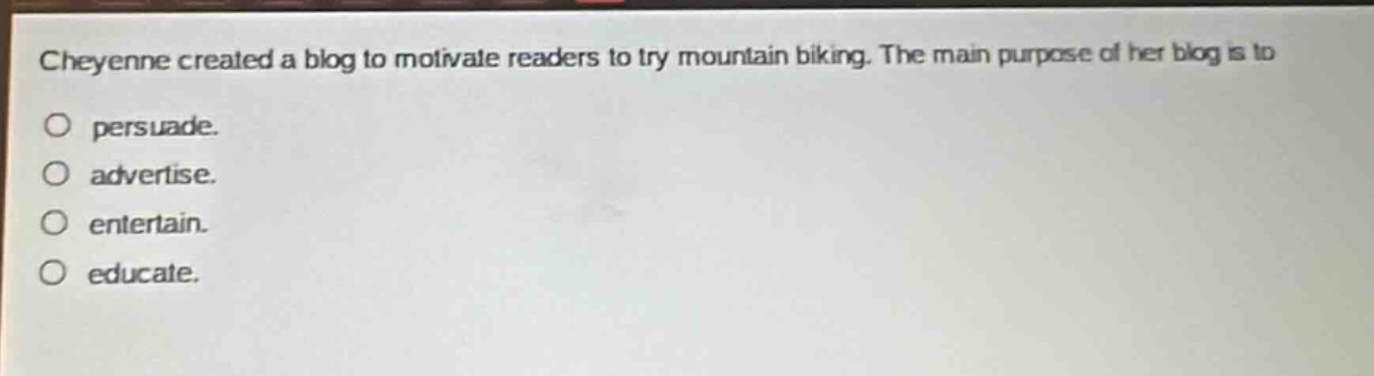 cheyenne created a blog to motivate readers to try mountain biking. the main purpose of her blog is to\no persuade.\no advertise.\no entertain.\no educate.