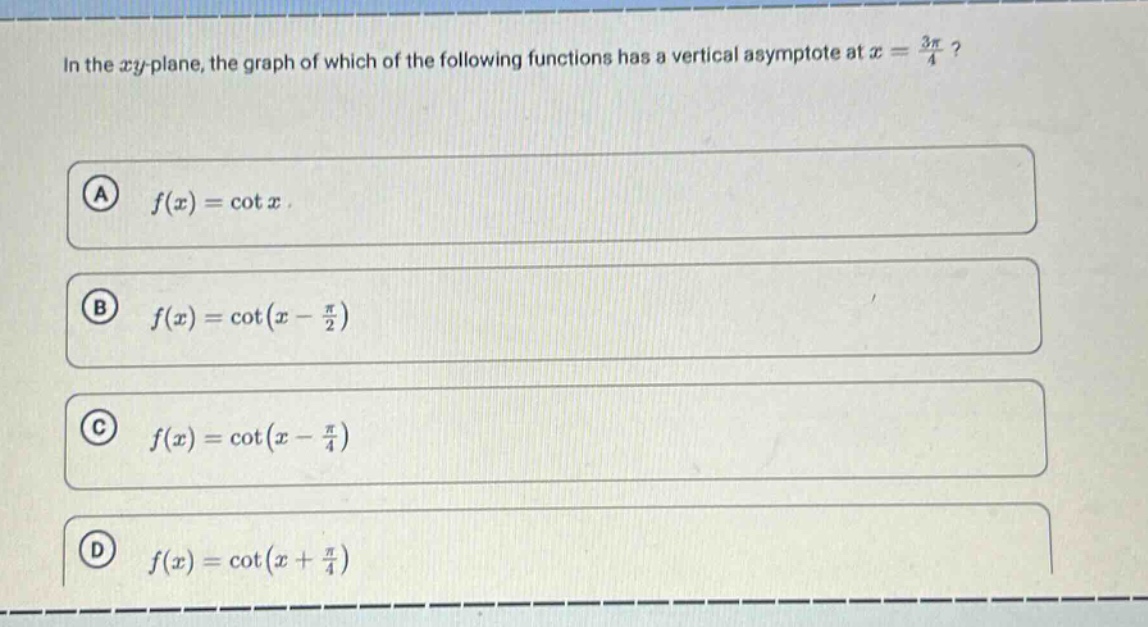 in the xy - plane, the graph of which of the following functions has a vertical asymptote at (x=\frac{3pi}{4})?\n(a) (f(x)=cot x)\n(b) (f(x)=cot(x - \frac{pi}{2}))\n(c) (f(x)=cot(x - \frac{pi}{4}))\n(d) (f(x)=cot(x+\frac{pi}{4}))