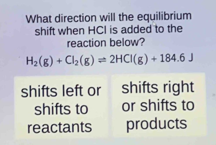 what direction will the equilibrium shift when hcl is added to the reaction below? h₂(g) + cl₂(g) ⇌ 2hcl(g) + 184.6 j shifts left or shifts to reactants shifts right or shifts to products