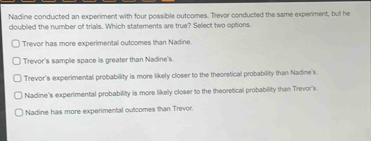 nadine conducted an experiment with four possible outcomes. trevor conducted the same experiment, but he doubled the number of trials. which statements are true? select two options.\ntrevor has more experimental outcomes than nadine.\ntrevor’s sample space is greater than nadine’s.\ntrevor’s experimental probability is more likely closer to the theoretical probability than nadine’s.\nnadine’s experimental probability is more likely closer to the theoretical probability than trevor’s.\nnadine has more experimental outcomes than trevor.
