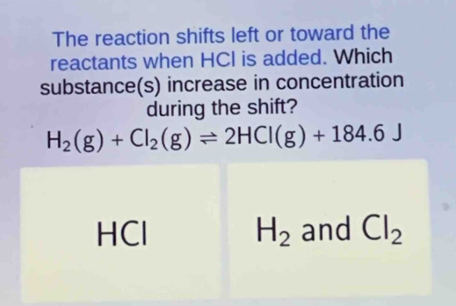 the reaction shifts left or toward the reactants when hcl is added. which substance(s) increase in concentration during the shift? h₂(g) + cl₂(g) ⇌ 2hcl(g) + 184.6 j hcl h₂ and cl₂