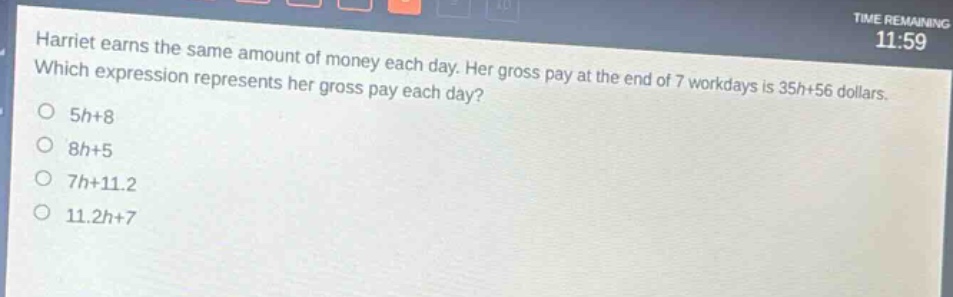harriet earns the same amount of money each day. her gross pay at the end of 7 workdays is 35h + 56 dollars. which expression represents her gross pay each day?\no 5h+8\no 8h+5\no 7h+11.2\no 11.2h+7