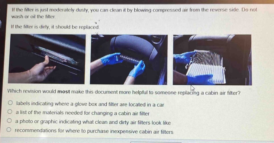if the filter is just moderately dusty, you can clean it by blowing compressed air from the reverse side. do not wash or oil the filter.\nif the filter is dirty, it should be replaced.\nwhich revision would most make this document more helpful to someone replacing a cabin air filter?\nlabels indicating where a glove box and filter are located in a car\na list of the materials needed for changing a cabin air filter\na photo or graphic indicating what clean and dirty air filters look like\nrecommendations for where to purchase inexpensive cabin air filters