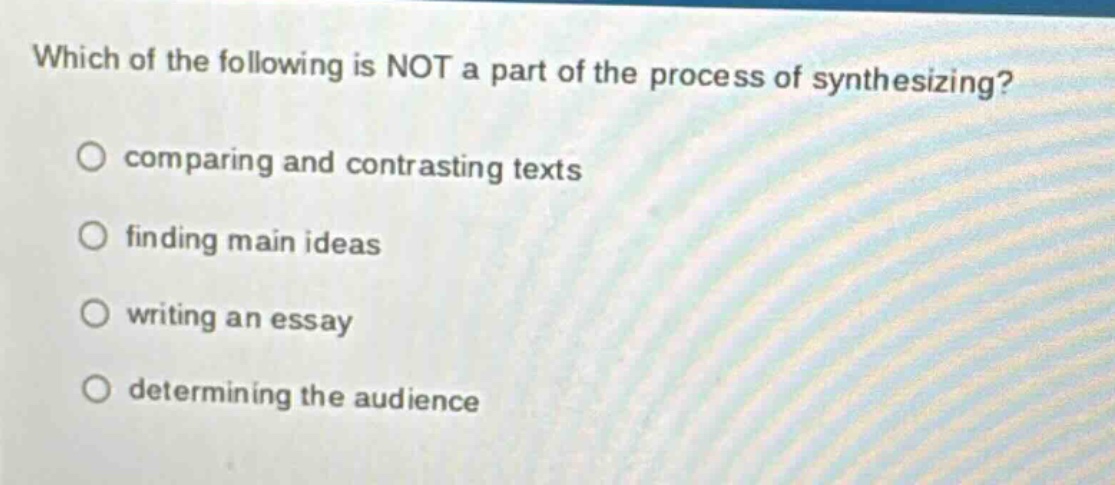 which of the following is not a part of the process of synthesizing?\ncomparing and contrasting texts\nfinding main ideas\nwriting an essay\ndetermining the audience