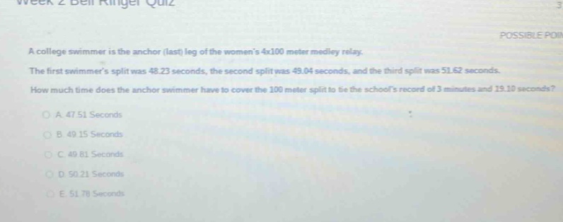 a college swimmer is the anchor (last) leg of the womens 4x100 meter medley relay. the first swimmers split was 48.23 seconds, the second split was 49.04 seconds, and the third split was 51.62 seconds. how much time does the anchor swimmer have to cover the 100 - meter split to be the schools record of 3 minutes and 19.10 seconds?\na. 47.51 seconds\nb. 49.15 seconds\nc. 40.81 seconds\nd. 50.21 seconds\ne. 51.70 seconds