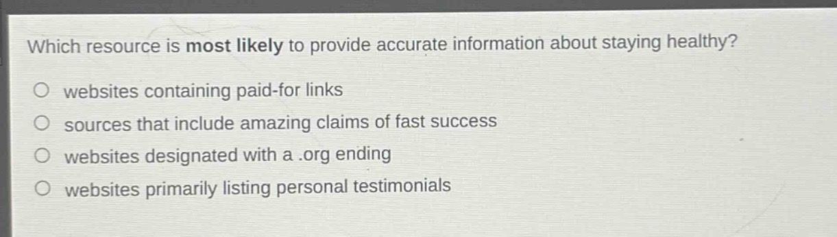 which resource is most likely to provide accurate information about staying healthy?\nwebsites containing paid - for links\nsources that include amazing claims of fast success\nwebsites designated with a .org ending\nwebsites primarily listing personal testimonials
