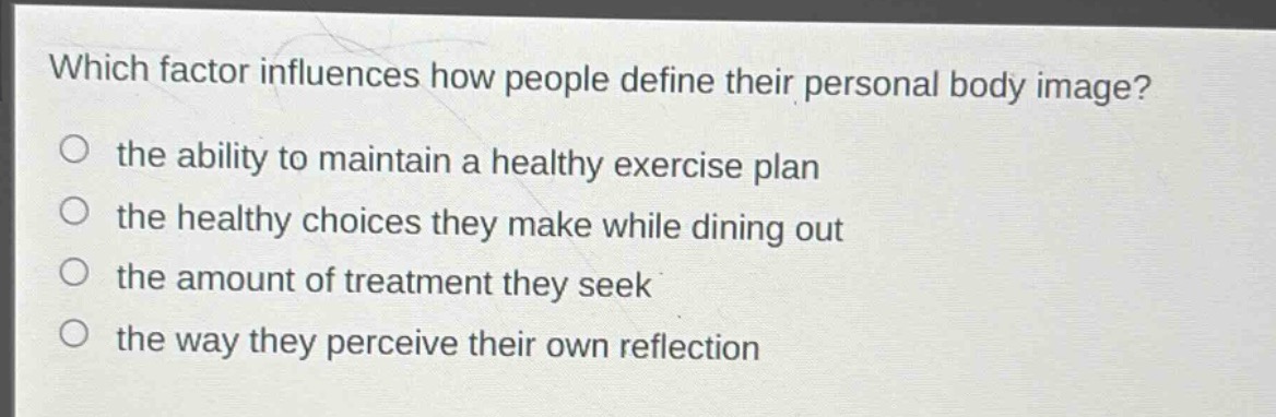 which factor influences how people define their personal body image?\no the ability to maintain a healthy exercise plan\no the healthy choices they make while dining out\no the amount of treatment they seek\no the way they perceive their own reflection