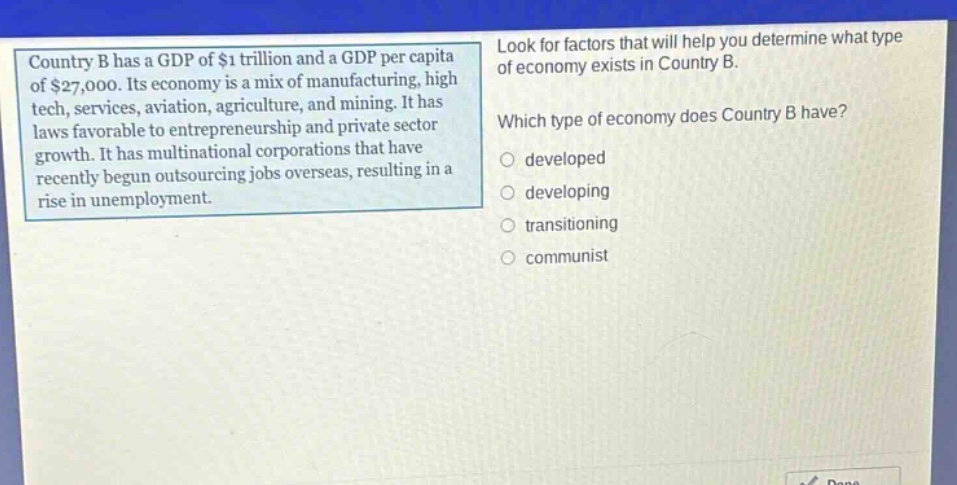 country b has a gdp of $1 trillion and a gdp per capita of $27,000. its economy is a mix of manufacturing, high - tech, services, aviation, agriculture, and mining. it has laws favorable to entrepreneurship and private sector growth. it has multinational corporations that have recently begun outsourcing jobs overseas, resulting in a rise in unemployment. look for factors that will help you determine what type of economy exists in country b. which type of economy does country b have? developed developing transitioning communist