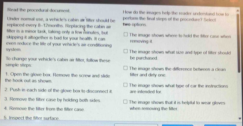 read the procedural document. under normal use, a vehicles cabin air filter should be replaced every 8 - 12 months. replacing the cabin air filter is a minor task, taking only a few minutes, but skipping it altogether is bad for your health. it can even reduce the life of your vehicles air - conditioning system. to change your vehicles cabin air filter, follow these simple steps: 1. open the glove box. remove the screw and slide the hook out as shown. 2. push in each side of the glove box to disconnect it. 3. remove the filter case by holding both sides. 4. remove the filter from the filter case. 5. inspect the filter surface. how do the images help the reader understand how to perform the final steps of the procedure? select two options. the image shows where to hold the filter case when removing it. the image shows what size and type of filter should be purchased. the image shows the difference between a clean filter and dirty one. the image shows what type of car the instructions are intended for. the image shows that it is helpful to wear gloves when removing the filter.