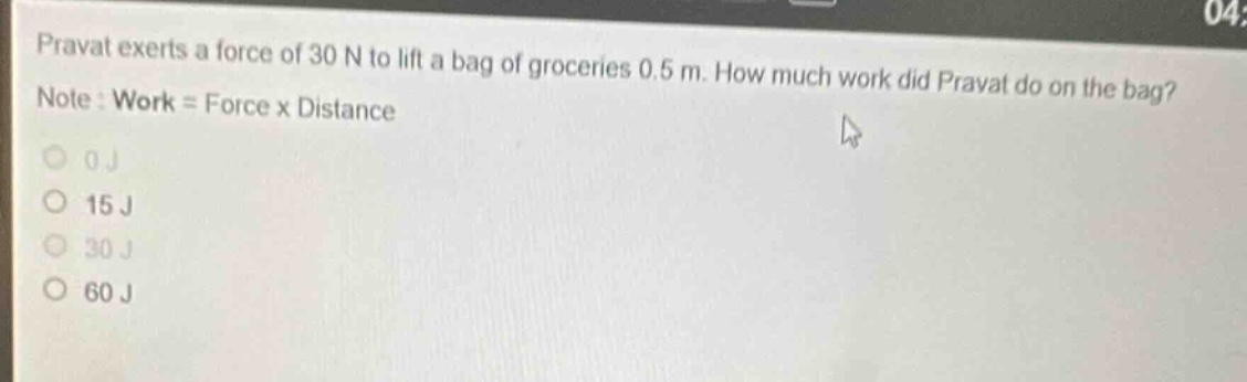 pravat exerts a force of 30 n to lift a bag of groceries 0.5 m. how much work did pravat do on the bag? note : work = force x distance\n0 j\n15 j\n30 j\n60 j