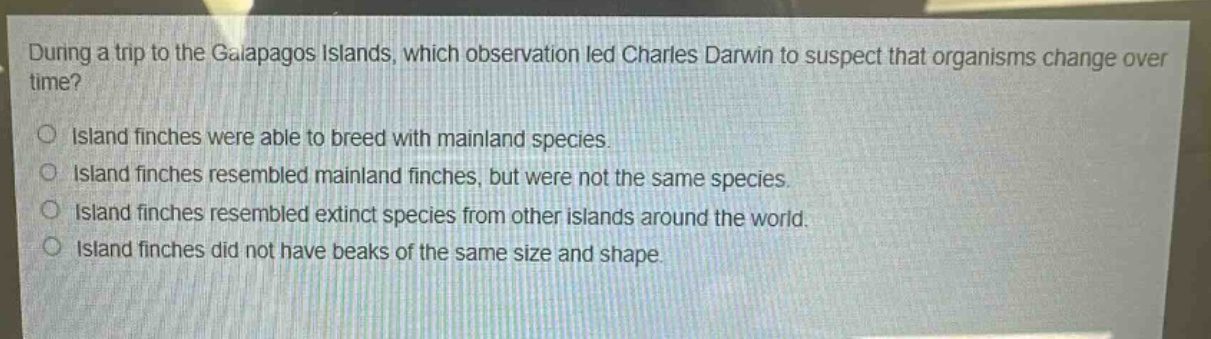during a trip to the galapagos islands, which observation led charles darwin to suspect that organisms change over time?\no island finches were able to breed with mainland species.\no island finches resembled mainland finches, but were not the same species.\no island finches resembled extinct species from other islands around the world.\no island finches did not have beaks of the same size and shape.