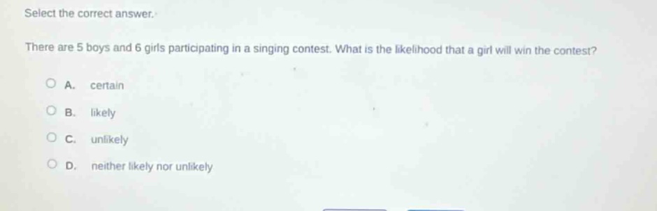 select the correct answer.\nthere are 5 boys and 6 girls participating in a singing contest. what is the likelihood that a girl will win the contest?\na. certain\nb. likely\nc. unlikely\nd. neither likely nor unlikely
