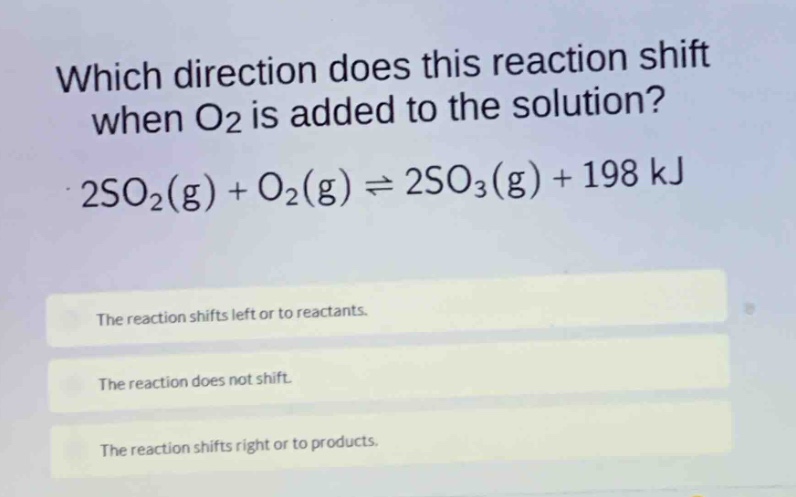 which direction does this reaction shift when o2 is added to the solution? 2so2(g) + o2(g) ⇌ 2so3(g) + 198 kj\nthe reaction shifts left or to reactants.\nthe reaction does not shift.\nthe reaction shifts right or to products.