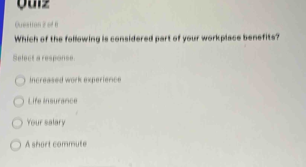 quiz\nquestion 2 of 8\nwhich of the following is considered part of your workplace benefits?\nselect a response.\nincreased work experience\nlife insurance\nyour salary\na short commute