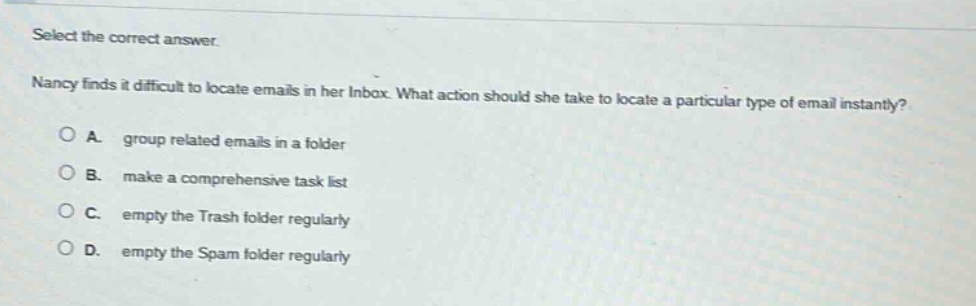 select the correct answer.\nnancy finds it difficult to locate emails in her inbox. what action should she take to locate a particular type of email instantly?\na. group related emails in a folder\nb. make a comprehensive task list\nc. empty the trash folder regularly\nd. empty the spam folder regularly