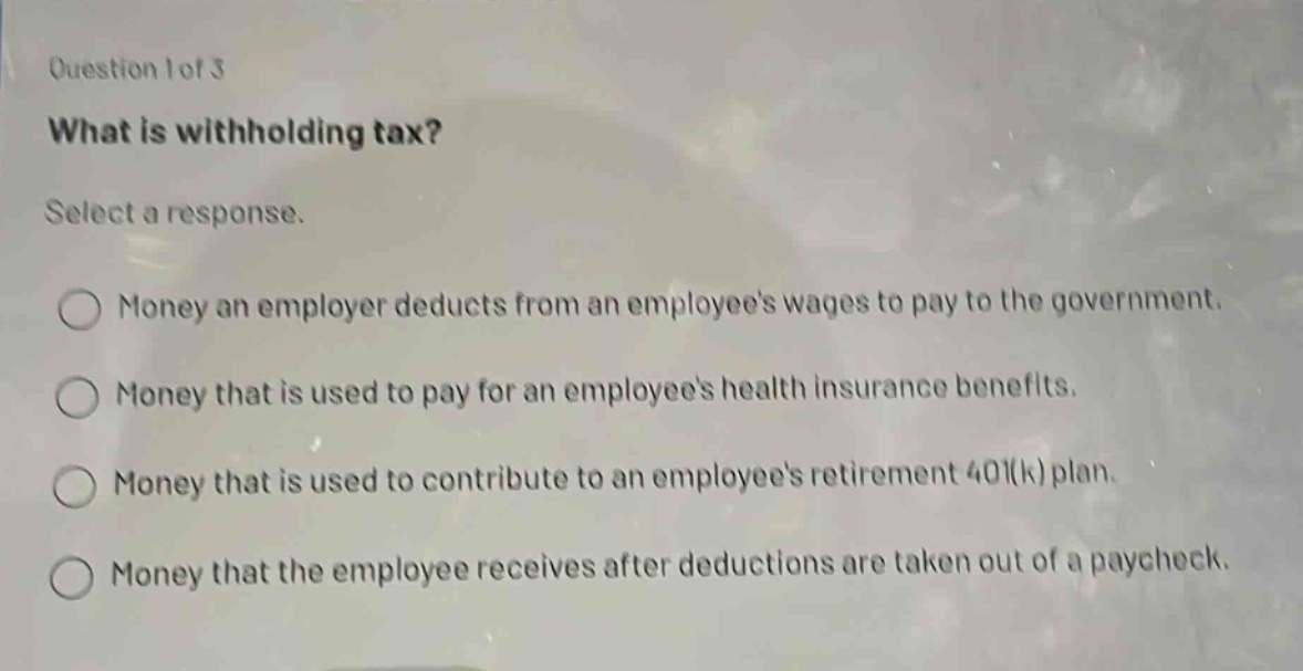 question 1 of 3\nwhat is withholding tax?\nselect a response.\nmoney an employer deducts from an employees wages to pay to the government.\nmoney that is used to pay for an employees health insurance benefits.\nmoney that is used to contribute to an employees retirement 401(k) plan.\nmoney that the employee receives after deductions are taken out of a paycheck.
