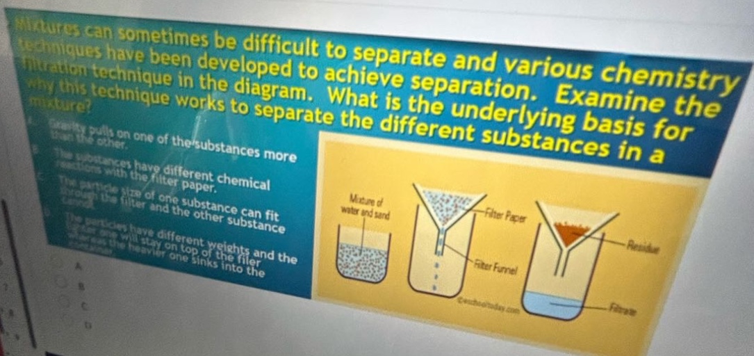 mixtures can sometimes be difficult to separate and various chemistry techniques have been developed to achieve separation. examine the filtration technique in the diagram. what is the underlying basis for why this technique works to separate the different substances in a mixture? gravity pulls on one of the substances more than the other. the substances have different chemical reactions with the filter paper. the size of one substance can fit through the filter and the other substance cannot. the particles have different weights and the heavier one will stay on top of the filter while the lighter one sinks into the filter.