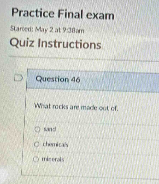 practice final exam\nstarted: may 2 at 9:38am\nquiz instructions\nquestion 46\nwhat rocks are made out of.\nsand\nchemicals\nminerals