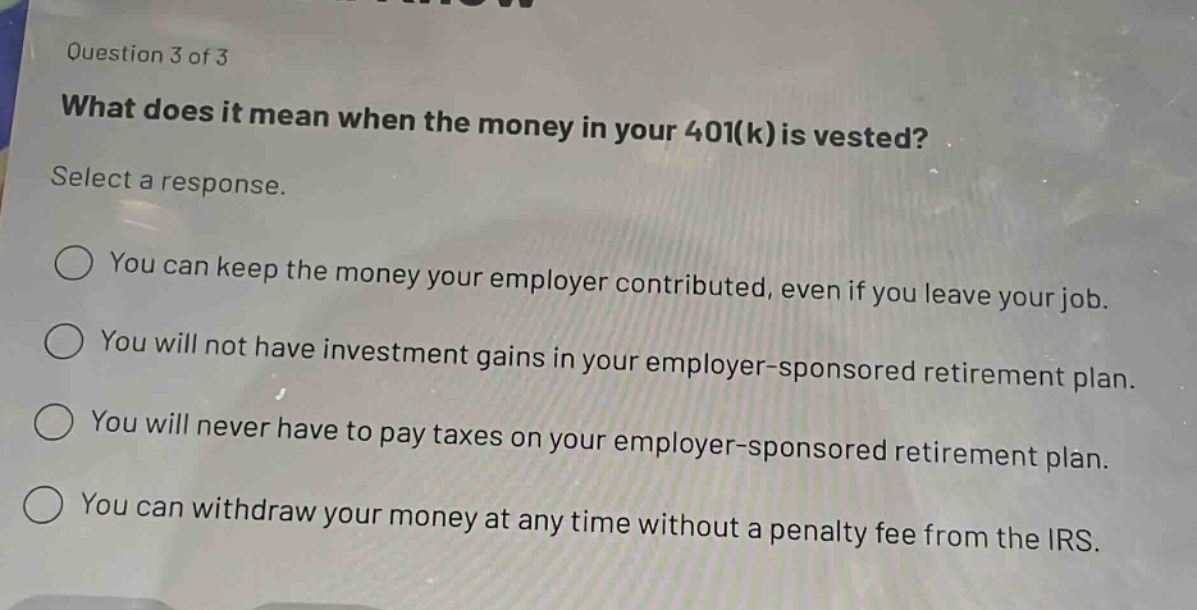 question 3 of 3\nwhat does it mean when the money in your 401(k) is vested?\nselect a response.\nyou can keep the money your employer contributed, even if you leave your job.\nyou will not have investment gains in your employer - sponsored retirement plan.\nyou will never have to pay taxes on your employer - sponsored retirement plan.\nyou can withdraw your money at any time without a penalty fee from the irs.