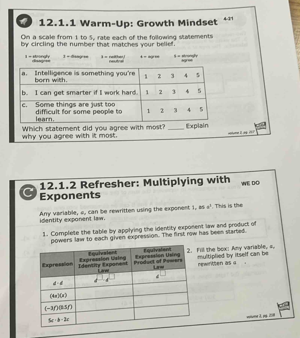 12.1.1 warm - up: growth mindset\non a scale from 1 to 5, rate each of the following statements by circling the number that matches your belief.\n1 = strongly disagree 2 = disagree 3 = neither/neutral 4 = agree 5 = strongly agree\na. intelligence is something youre born with. 1 2 3 4 5\nb. i can get smarter if i work hard. 1 2 3 4 5\nc. some things are just too difficult for some people to learn. 1 2 3 4 5\nwhich statement did you agree with most? ____ explain why you agree with it most.\nvolume 2, pg. 217\n12.1.2 refresher: multiplying with exponents\nany variable, a, can be rewritten using the exponent 1, as a^1. this is the identity exponent law.\n1. complete the table by applying the identity exponent law and product of powers law to each given expression. the first row has been started.\nexpression equivalent expression using identity exponent law equivalent expression using product of powers law\nd·d d^1·d^1 d^2\n(4x)(x)\n(-3f)(0.5f)\n5c·b·2c\n2. fill the box: any variable, a, multiplied by itself can be rewritten as a·\nvolume 2, pg. 218