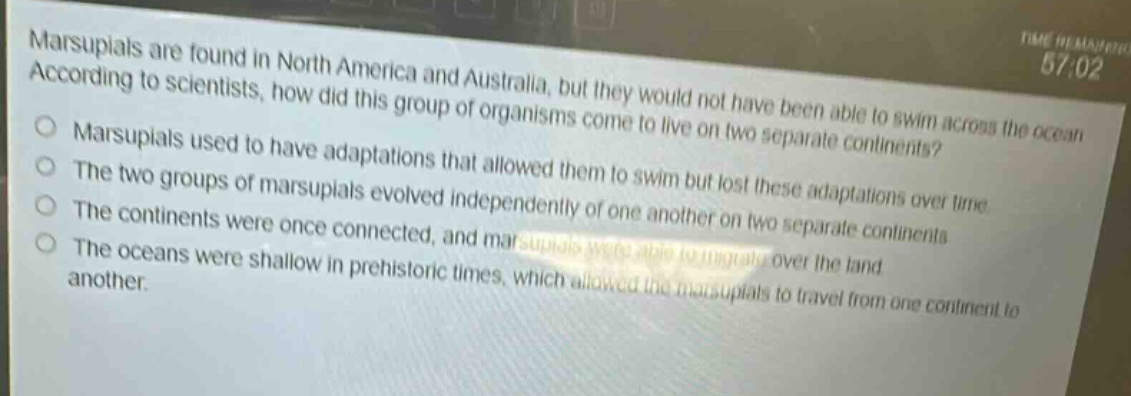 marsupials are found in north america and australia, but they would not have been able to swim across the ocean. according to scientists, how did this group of organisms come to live on two separate continents?\nmarsupials used to have adaptations that allowed them to swim but lost these adaptations over time.\nthe two groups of marsupials evolved independently of one another on two separate continents.\nthe continents were once connected, and marsupials were able to migrate over the land.\nthe oceans were shallow in prehistoric times, which allowed the marsupials to travel from one continent to another.