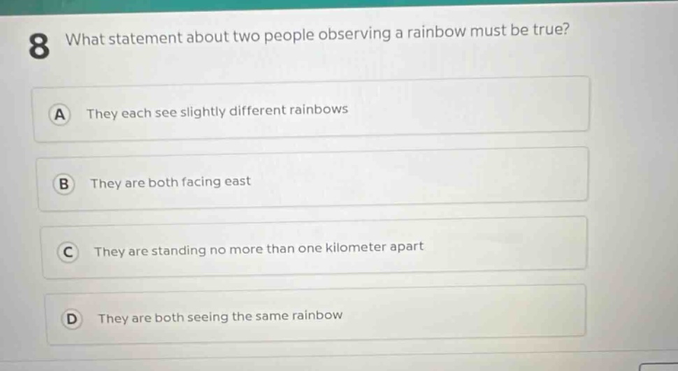 8 what statement about two people observing a rainbow must be true?\na they each see slightly different rainbows\nb they are both facing east\nc they are standing no more than one kilometer apart\nd they are both seeing the same rainbow