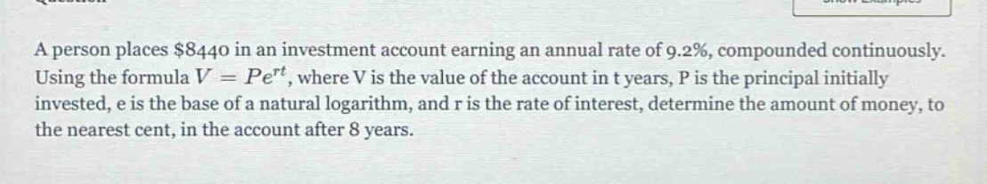 a person places $8440 in an investment account earning an annual rate of 9.2%, compounded continuously. using the formula $v = pe^{rt}$, where v is the value of the account in t years, p is the principal initially invested, e is the base of a natural logarithm, and r is the rate of interest, determine the amount of money, to the nearest cent, in the account after 8 years.