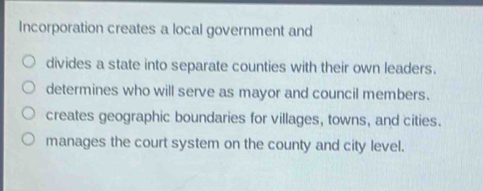 incorporation creates a local government and\no divides a state into separate counties with their own leaders.\no determines who will serve as mayor and council members.\no creates geographic boundaries for villages, towns, and cities.\no manages the court system on the county and city level.