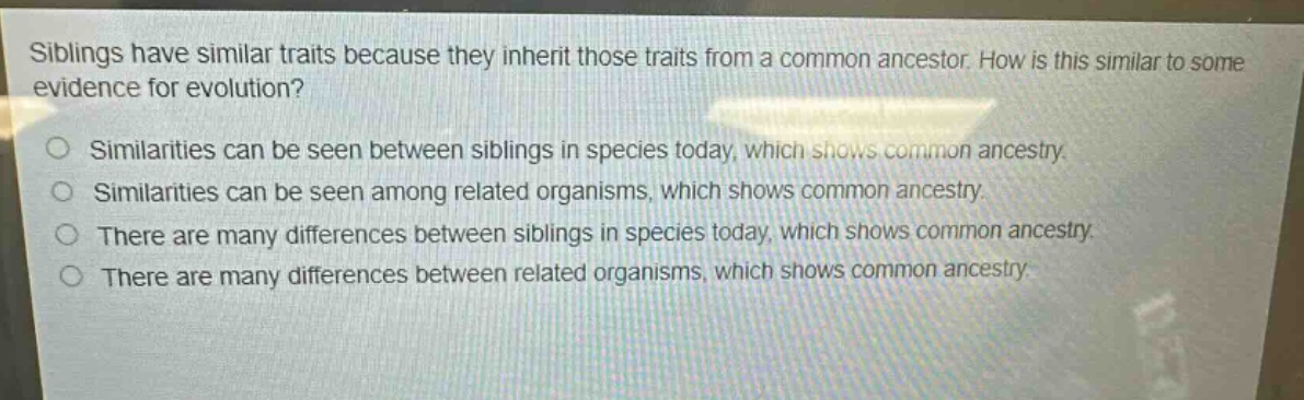 siblings have similar traits because they inherit those traits from a common ancestor. how is this similar to some evidence for evolution?\nsimilarities can be seen between siblings in species today, which shows common ancestry.\nsimilarities can be seen among related organisms, which shows common ancestry.\nthere are many differences between siblings in species today, which shows common ancestry.\nthere are many differences between related organisms, which shows common ancestry.