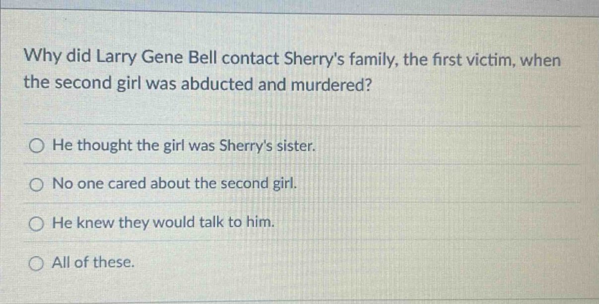 why did larry gene bell contact sherrys family, the first victim, when the second girl was abducted and murdered?\nhe thought the girl was sherrys sister.\nno one cared about the second girl.\nhe knew they would talk to him.\nall of these.