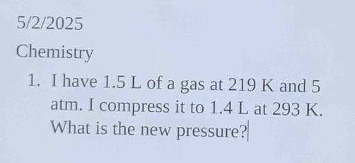 5/2/2025\nchemistry\n1. i have 1.5 l of a gas at 219 k and 5 atm. i compress it to 1.4 l at 293 k. what is the new pressure?