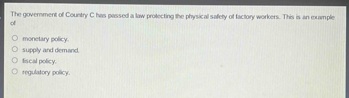 the government of country c has passed a law protecting the physical safety of factory workers. this is an example of\n○ monetary policy.\n○ supply and demand.\n○ fiscal policy.\n○ regulatory policy.