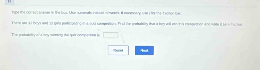 type the correct answer in the box. use numerals instead of words. if necessary, use / for the fraction bar. there are 12 boys and 12 girls participating in a quiz competition. find the probability that a boy will win this competition and write it as a fraction. the probability of a boy winning the quiz competition is