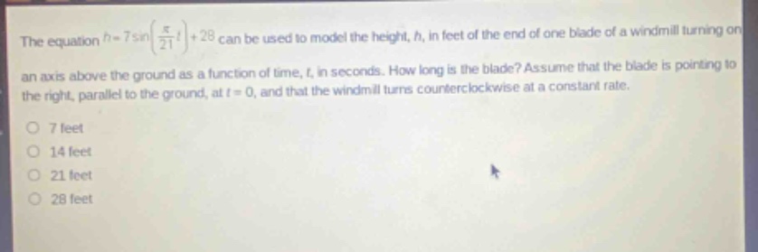 the equation $h = 7sin(\frac{pi}{21}t)+28$ can be used to model the height, $h$, in feet of the end of one blade of a wind - mill turning on an axis above the ground as a function of time, $t$, in seconds. how long is the blade? assume that the blade is pointing to the right, parallel to the ground, at $t = 0$, and that the windmill turns counterclockwise at a constant rate.\n7 feet\n14 feet\n21 feet\n28 feet