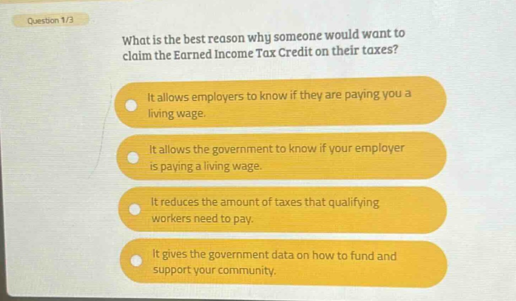question 1/3\nwhat is the best reason why someone would want to claim the earned income tax credit on their taxes?\nit allows employers to know if they are paying you a living wage.\nit allows the government to know if your employer is paying a living wage.\nit reduces the amount of taxes that qualifying workers need to pay.\nit gives the government data on how to fund and support your community.