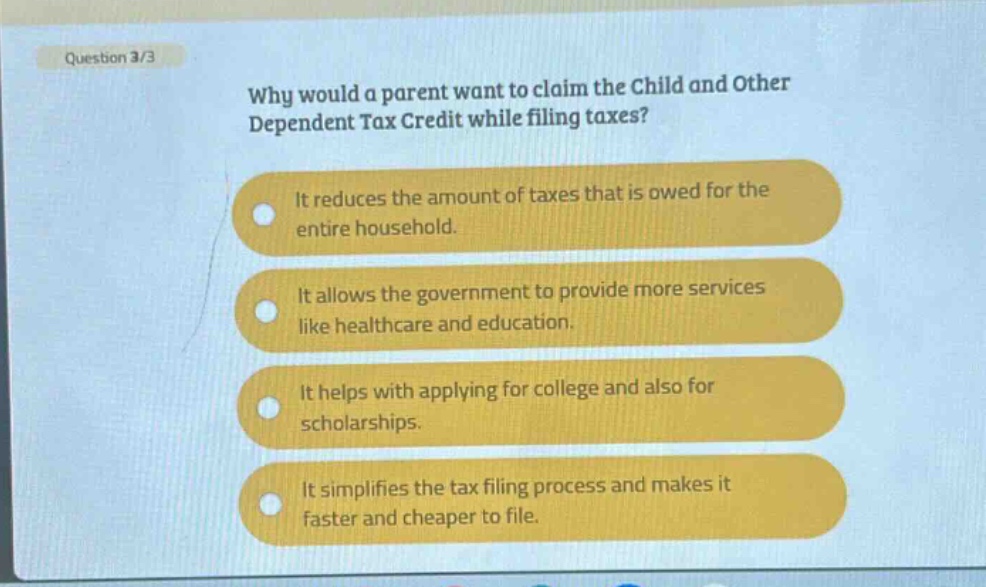 question 3/3\nwhy would a parent want to claim the child and other dependent tax credit while filing taxes?\nit reduces the amount of taxes that is owed for the entire household.\nit allows the government to provide more services like healthcare and education.\nit helps with applying for college and also for scholarships.\nit simplifies the tax filing process and makes it faster and cheaper to file.
