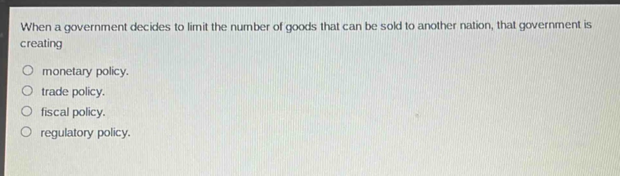 when a government decides to limit the number of goods that can be sold to another nation, that government is creating\n\n○ monetary policy.\n○ trade policy.\n○ fiscal policy.\n○ regulatory policy.