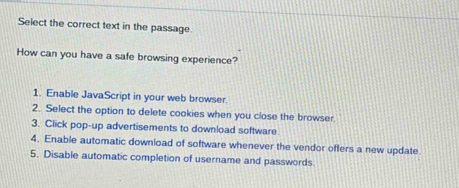 select the correct text in the passage.\nhow can you have a safe browsing experience?\n1. enable javascript in your web browser.\n2. select the option to delete cookies when you close the browser.\n3. click pop - up advertisements to download software.\n4. enable automatic download of software whenever the vendor offers a new update.\n5. disable automatic completion of username and passwords.