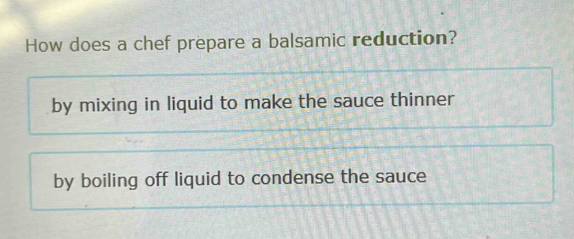 how does a chef prepare a balsamic reduction?\nby mixing in liquid to make the sauce thinner\nby boiling off liquid to condense the sauce