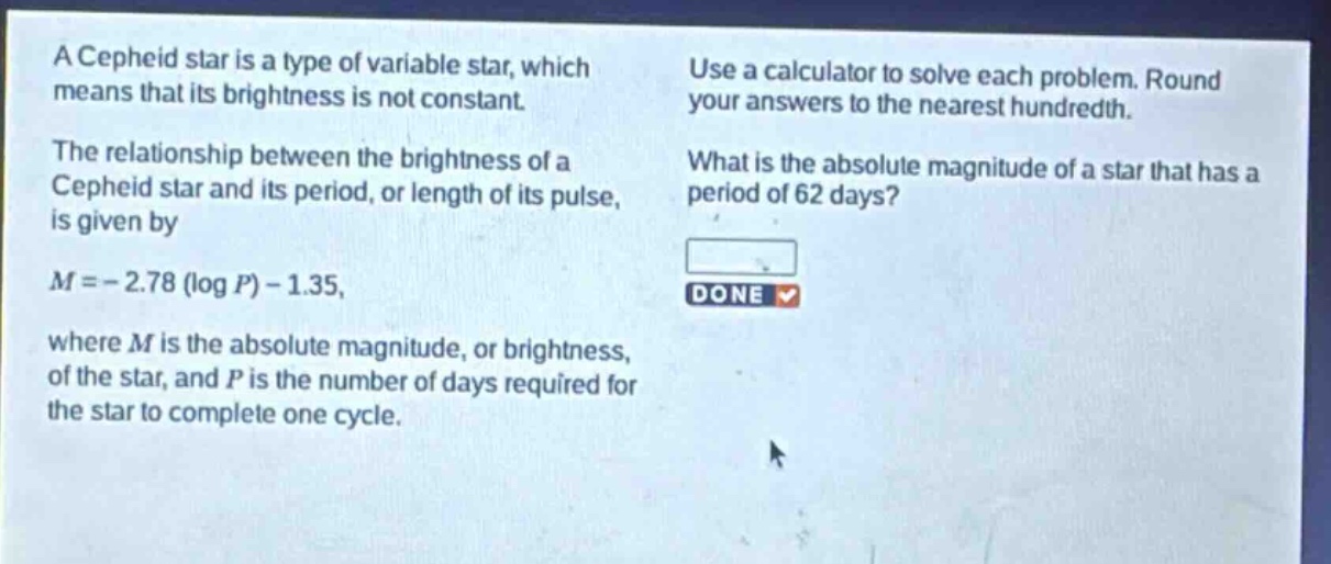 a cepheid star is a type of variable star, which means that its brightness is not constant. the relationship between the brightness of a cepheid star and its period, or length of its pulse, is given by (m = - 2.78(log p)-1.35), where (m) is the absolute magnitude, or brightness, of the star, and (p) is the number of days required for the star to complete one cycle. use a calculator to solve each problem. round your answers to the nearest hundredth. what is the absolute magnitude of a star that has a period of 62 days?