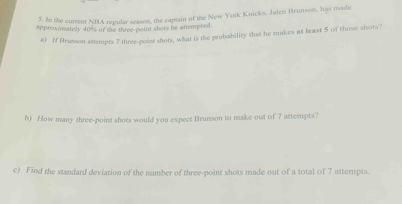 5. in the current nba regular season, the captain of the new york knicks, jalen brunson, has made approximately 40% of the three - point shots he attempted.\na) if brunson attempts 7 three - point shots, what is the probability that he makes at least 5 of those shots?\nb) how many three - point shots would you expect brunson to make out of 7 attempts?\nc) find the standard deviation of the number of three - point shots made out of a total of 7 attempts.