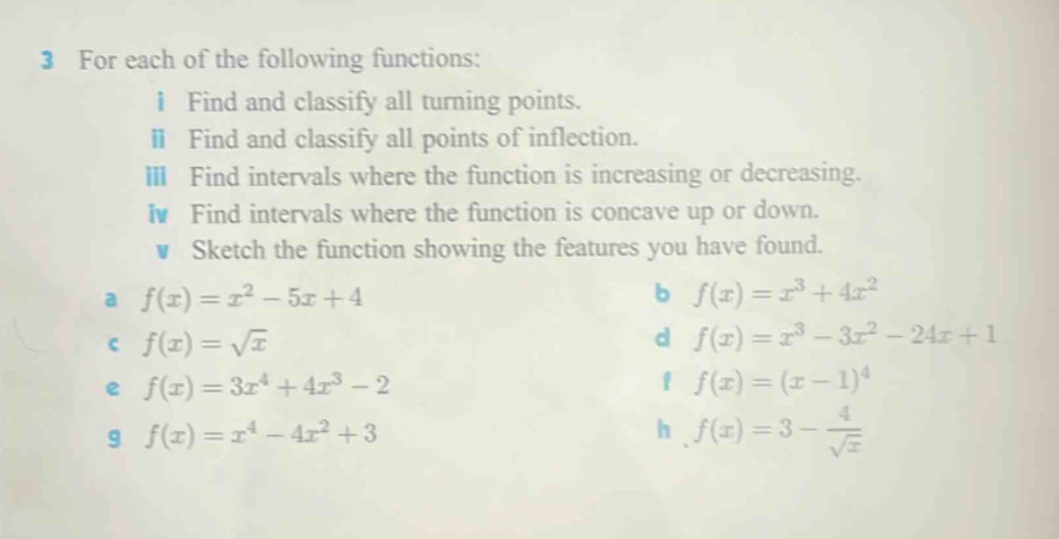 3 for each of the following functions:\n i find and classify all turning points.\n ii find and classify all points of inflection.\n iii find intervals where the function is increasing or decreasing.\n iv find intervals where the function is concave up or down.\n v sketch the function showing the features you have found.\n a $f(x)=x^{2}-5x + 4$\n b $f(x)=x^{3}+4x^{2}$\n c $f(x)=sqrt{x}$\n d $f(x)=x^{3}-3x^{2}-24x + 1$\n e $f(x)=3x^{4}+4x^{3}-2$\n f $f(x)=(x - 1)^{4}$\n g $f(x)=x^{4}-4x^{2}+3$\n h $f(x)=3-\frac{4}{sqrt{x}}$