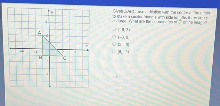 given △abc, use a dilation with the center at the origin to make a similar triangle with side lengths three times as large. what are the coordinates of c of the image? (-6, 3) (-3, 6) (3, -6) (6, -3)