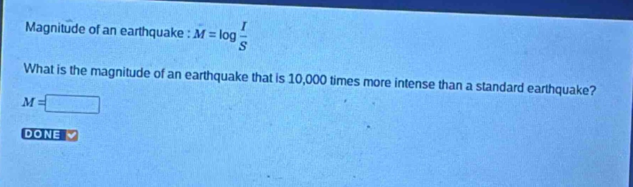 magnitude of an earthquake : $m = \\log \\frac{i}{s}$\nwhat is the magnitude of an earthquake that is 10,000 times more intense than a standard earthquake?\n$m = $\ndone