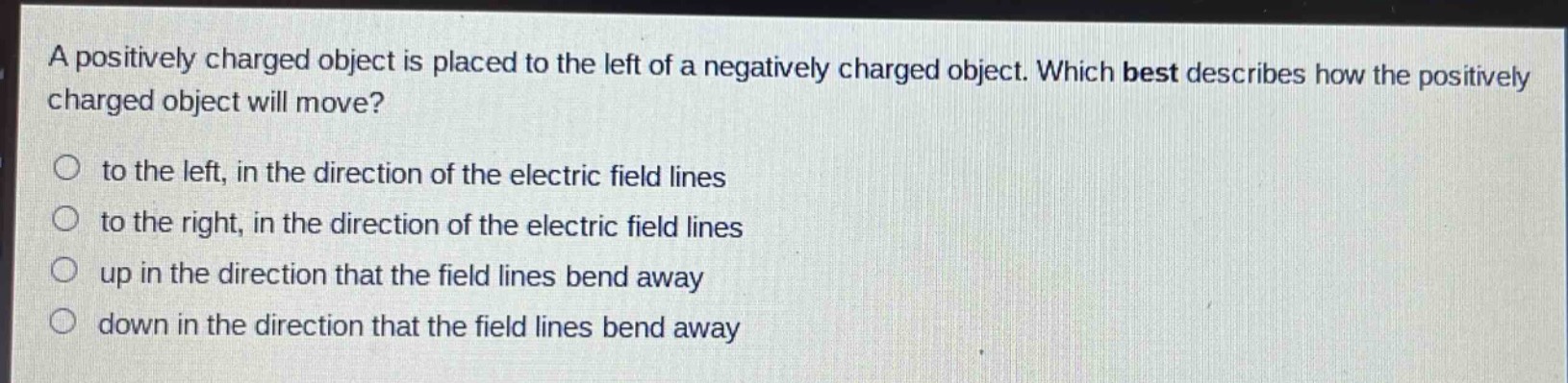 a positively charged object is placed to the left of a negatively charged object. which best describes how the positively charged object will move?\no to the left, in the direction of the electric field lines\no to the right, in the direction of the electric field lines\no up in the direction that the field lines bend away\no down in the direction that the field lines bend away