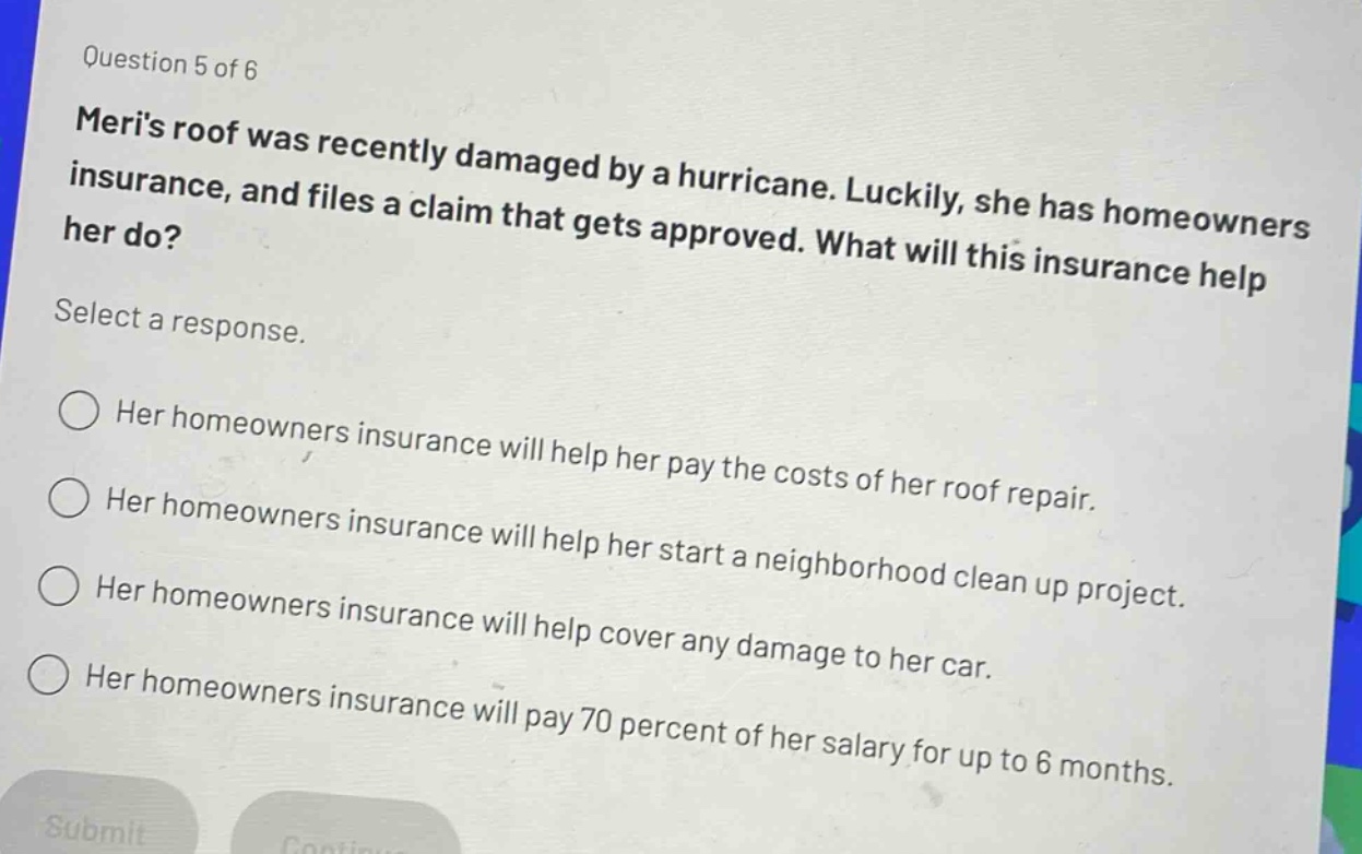 question 5 of 6\nmeris roof was recently damaged by a hurricane. luckily, she has homeowners insurance, and files a claim that gets approved. what will this insurance help her do?\nselect a response.\n○ her homeowners insurance will help her pay the costs of her roof repair.\n○ her homeowners insurance will help her start a neighborhood clean up project.\n○ her homeowners insurance will help cover any damage to her car.\n○ her homeowners insurance will pay 70 percent of her salary for up to 6 months.