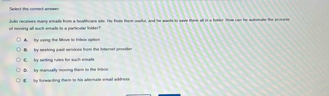select the correct answer.\njulio receives many emails from a healthcare site. he finds them useful, and he wants to save them all in a folder. how can he automate the process of moving all such emails to a particular folder?\na. by using the move to inbox option\nb. by seeking paid services from the internet provider\nc. by setting rules for such emails\nd. by manually moving them to the inbox\ne. by forwarding them to his alternate email address