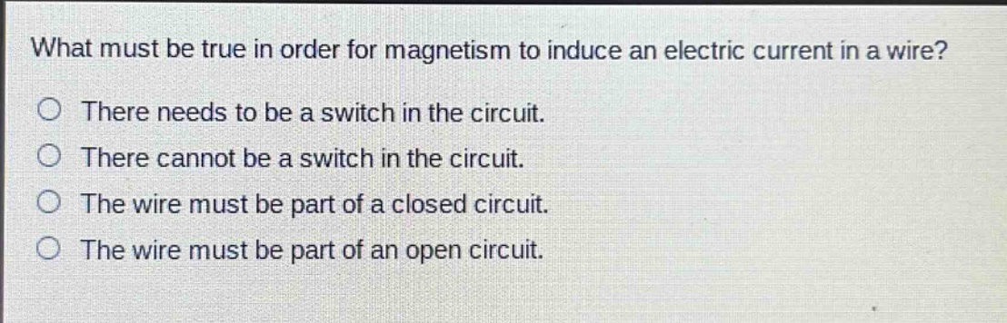 what must be true in order for magnetism to induce an electric current in a wire?\nthere needs to be a switch in the circuit.\nthere cannot be a switch in the circuit.\nthe wire must be part of a closed circuit.\nthe wire must be part of an open circuit.